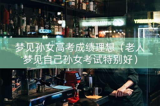 梦见孙女高考成绩理想（老人梦见自己孙女考试特别好）