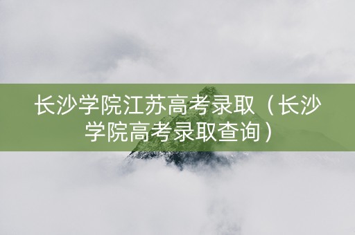 长沙学院江苏高考录取（长沙学院高考录取查询）