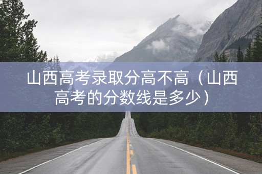 山西高考录取分高不高（山西高考的分数线是多少）