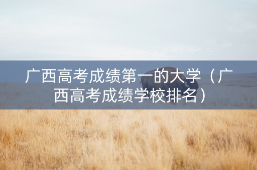 广西高考成绩第一的大学（广西高考成绩学校排名）