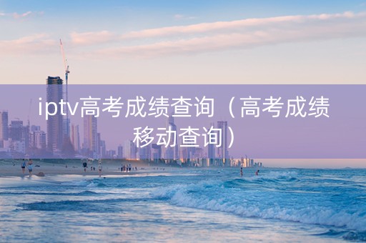 iptv高考成绩查询（高考成绩移动查询）