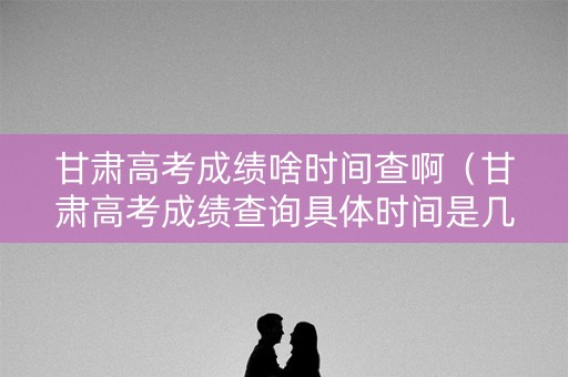 甘肃高考成绩啥时间查啊（甘肃高考成绩查询具体时间是几点）