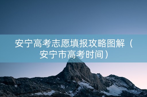 安宁高考志愿填报攻略图解（安宁市高考时间）