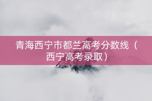 青海西宁市都兰高考分数线（西宁高考录取）