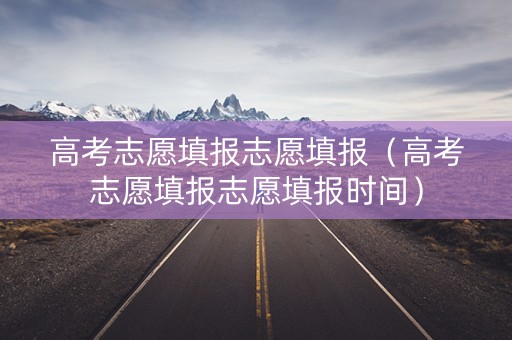 高考志愿填报志愿填报（高考志愿填报志愿填报时间）