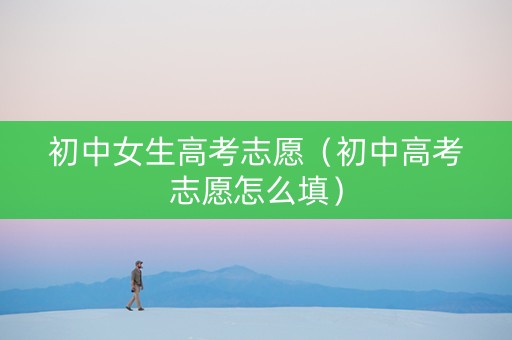 初中女生高考志愿（初中高考志愿怎么填）