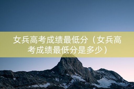 女兵高考成绩最低分（女兵高考成绩最低分是多少）