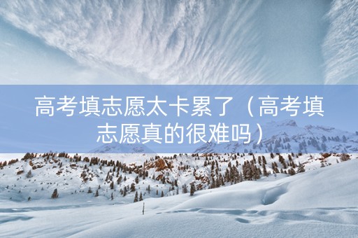 高考填志愿太卡累了（高考填志愿真的很难吗）