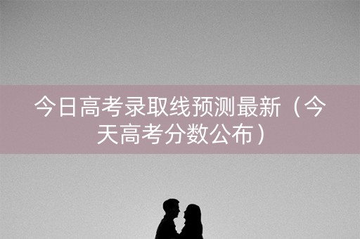 今日高考录取线预测最新（今天高考分数公布）