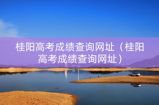 桂阳高考成绩查询网址（桂阳高考成绩查询网址）