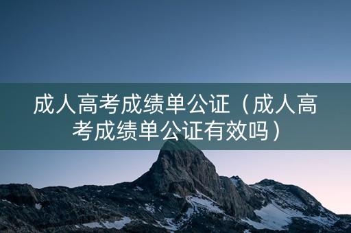 成人高考成绩单公证（成人高考成绩单公证有效吗）