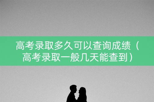 高考录取多久可以查询成绩（高考录取一般几天能查到）