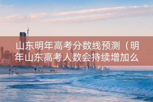 山东明年高考分数线预测（明年山东高考人数会持续增加么）