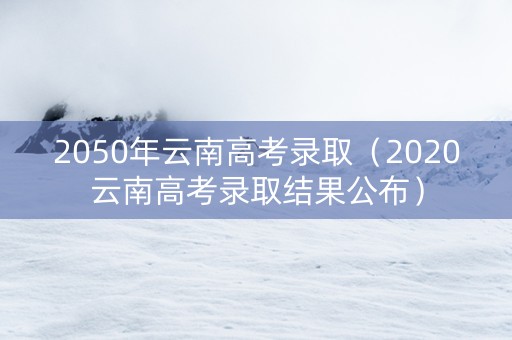 2050年云南高考录取（2020云南高考录取结果公布）