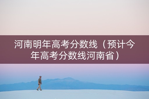 河南明年高考分数线（预计今年高考分数线河南省）