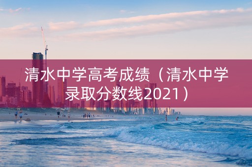 清水中学高考成绩（清水中学录取分数线2021）