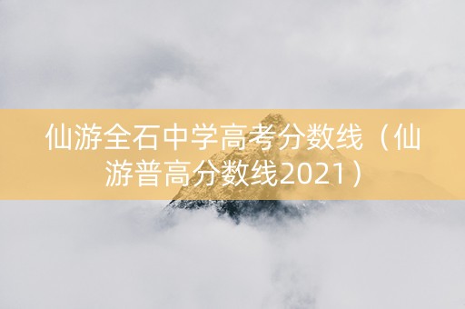 仙游全石中学高考分数线（仙游普高分数线2021）