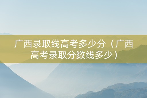 广西录取线高考多少分（广西高考录取分数线多少）