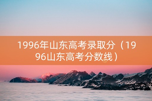 1996年山东高考录取分（1996山东高考分数线）