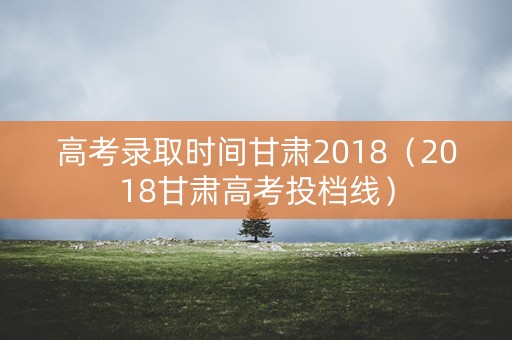 高考录取时间甘肃2018（2018甘肃高考投档线）
