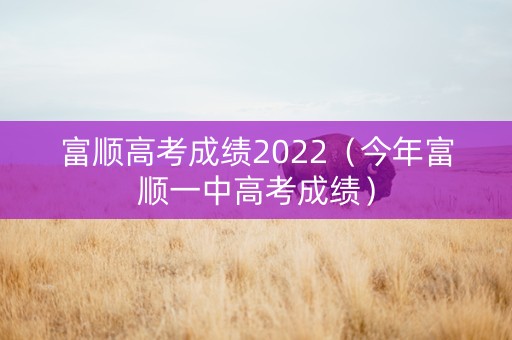 富顺高考成绩2022（今年富顺一中高考成绩）