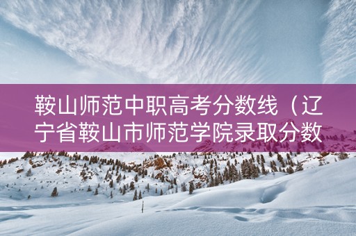 鞍山师范中职高考分数线（辽宁省鞍山市师范学院录取分数线）