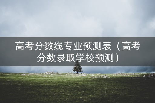 高考分数线专业预测表（高考分数录取学校预测）