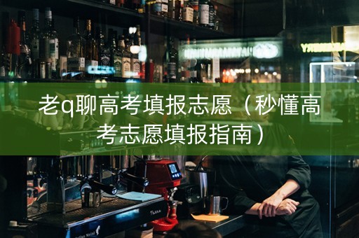 老q聊高考填报志愿（秒懂高考志愿填报指南）