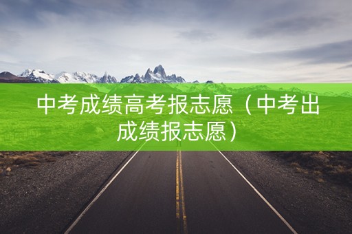 中考成绩高考报志愿（中考出成绩报志愿）