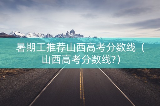 暑期工推荐山西高考分数线（山西高考分数线?）