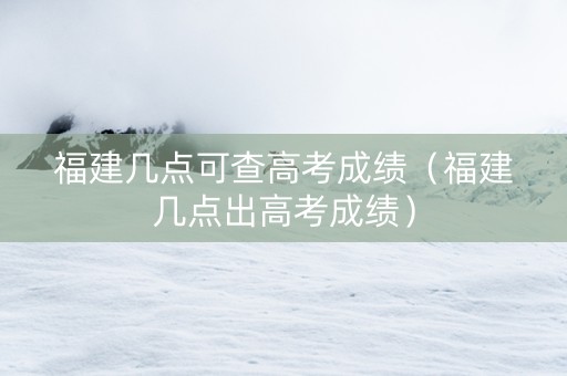 福建几点可查高考成绩（福建几点出高考成绩）