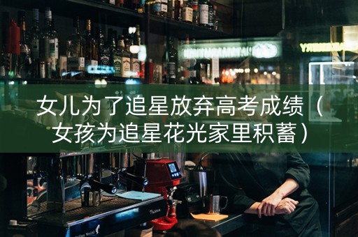女儿为了追星放弃高考成绩（女孩为追星花光家里积蓄）