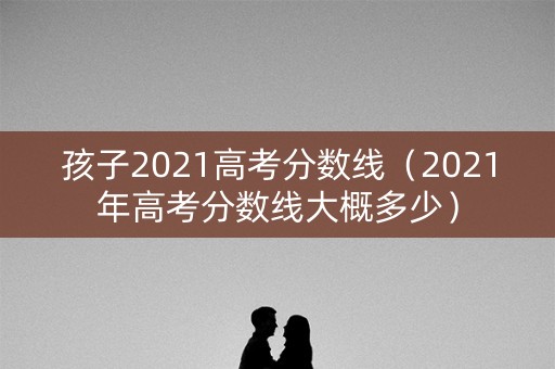 孩子2021高考分数线（2021年高考分数线大概多少）