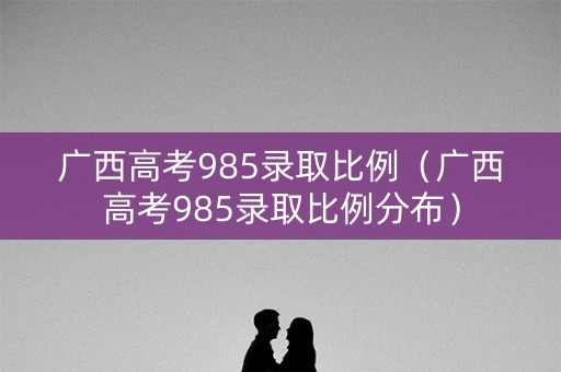 广西高考985录取比例（广西高考985录取比例分布）