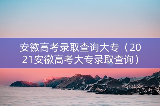 安徽高考录取查询大专（2021安徽高考大专录取查询）