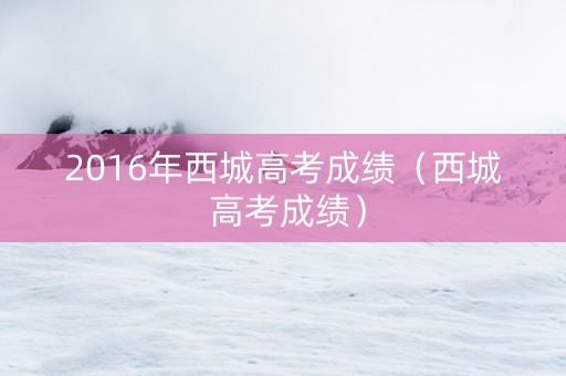 2016年西城高考成绩（西城 高考成绩）