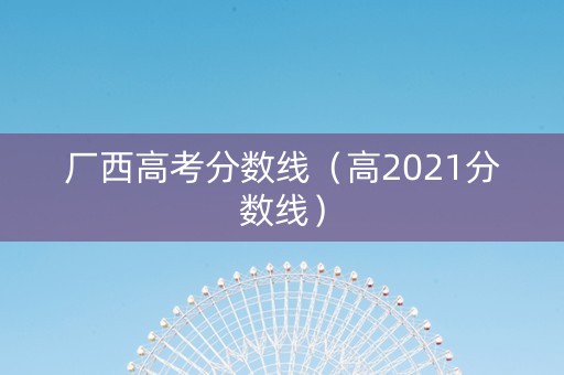 厂西高考分数线（高2021分数线）