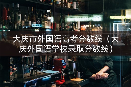 大庆市外国语高考分数线（大庆外国语学校录取分数线）