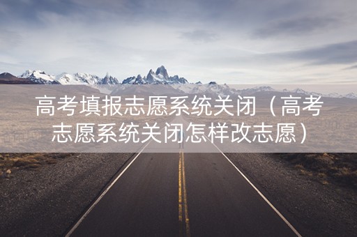 高考填报志愿系统关闭（高考志愿系统关闭怎样改志愿）