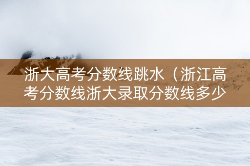 浙大高考分数线跳水（浙江高考分数线浙大录取分数线多少）