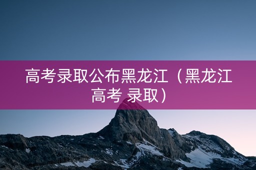 高考录取公布黑龙江（黑龙江高考 录取）