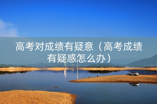 高考对成绩有疑意（高考成绩有疑惑怎么办）