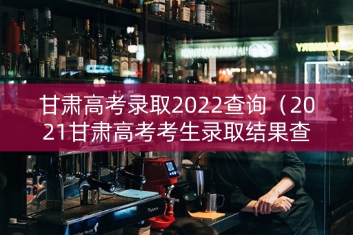 甘肃高考录取2022查询（2021甘肃高考考生录取结果查询）