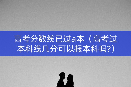 高考分数线已过a本（高考过本科线几分可以报本科吗?）