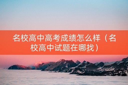 名校高中高考成绩怎么样（名校高中试题在哪找）