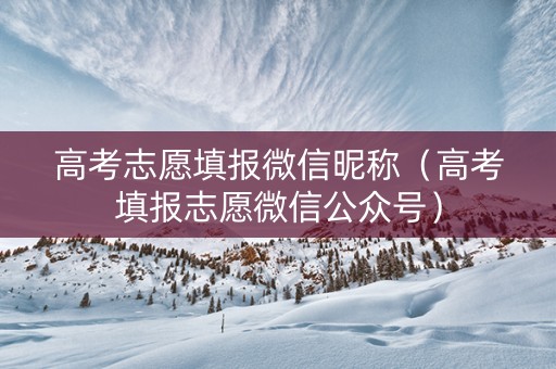 高考志愿填报微信昵称（高考填报志愿微信公众号）