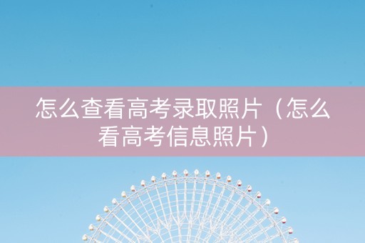 怎么查看高考录取照片（怎么看高考信息照片）