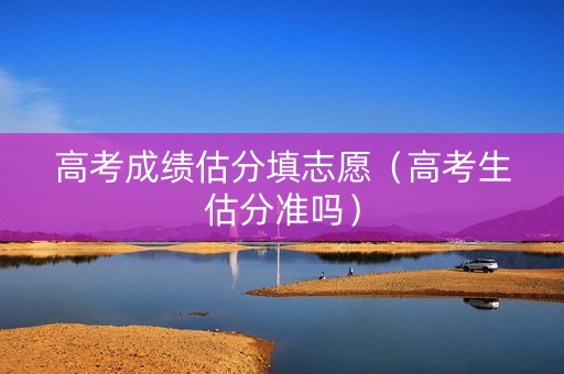 高考成绩估分填志愿（高考生估分准吗）
