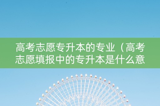 高考志愿专升本的专业（高考志愿填报中的专升本是什么意思?还）