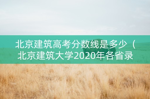 北京建筑高考分数线是多少（北京建筑大学2020年各省录取分数线）